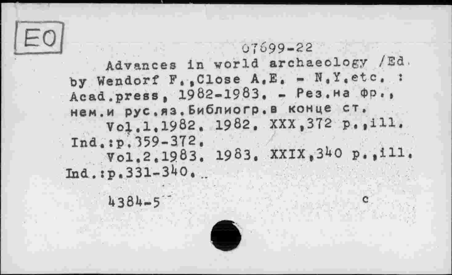 ﻿Advances in world archaeology /3d by Wendorf Ft ,Close A.E, — N.Y,etc, : Acad.press, 1982-1983. - Рез.на Фр., нем.и рус.яз.Библиогр.в конце ст,
Vo|.1.1982. 1982. XXX,372 р.,111. Ind.:р.359-372,
Vol,2.1983. 1983. XXIX,3^0 р.,111 Ind. :р.331-31*0. ..
U3ÖU-5 "	с